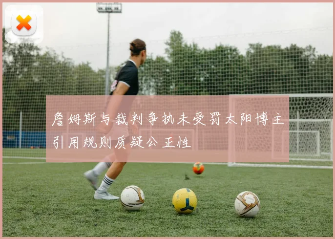 詹姆斯与裁判争执未受罚太阳博主引用规则质疑公正性