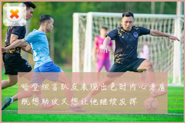 哈登坦言队友表现出色时内心矛盾既想助攻又想让他继续发挥
