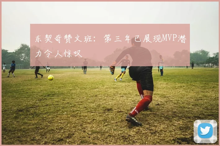 东契奇赞文班：第三年已展现MVP潜力令人惊叹