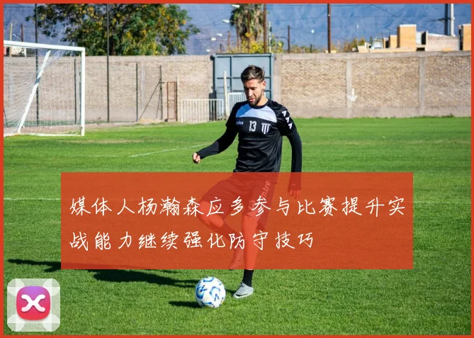 媒体人杨瀚森应多参与比赛提升实战能力继续强化防守技巧