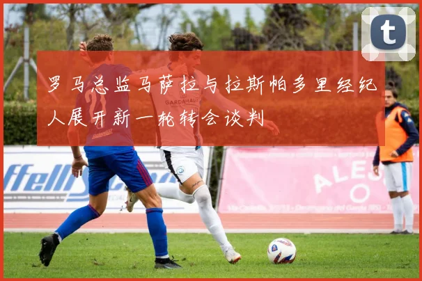罗马总监马萨拉与拉斯帕多里经纪人展开新一轮转会谈判