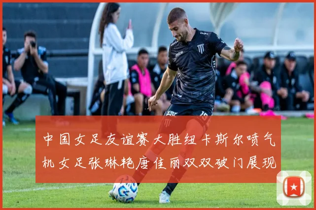 中国女足友谊赛大胜纽卡斯尔喷气机女足张琳艳唐佳丽双双破门展现实力