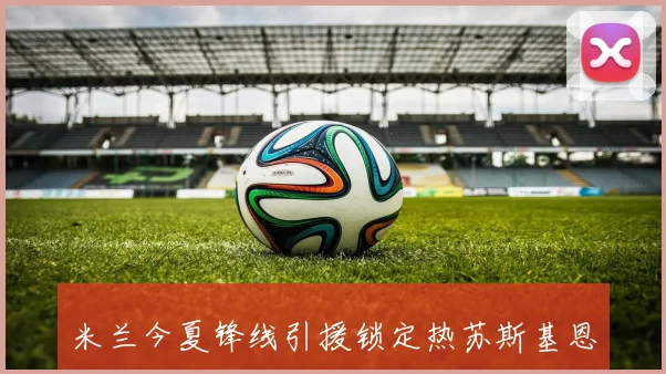 米兰今夏锋线引援锁定热苏斯基恩弗拉霍维奇三大目标