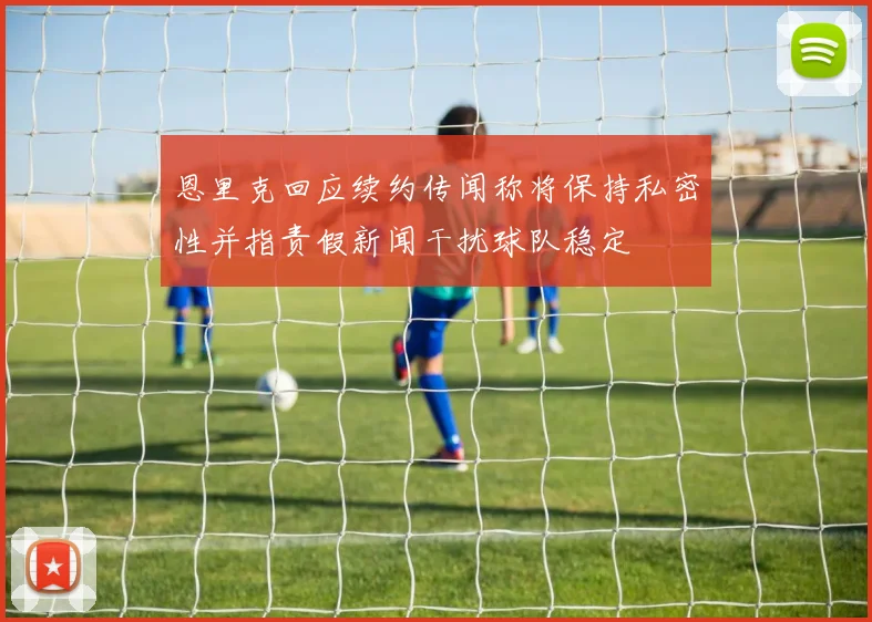 恩里克回应续约传闻称将保持私密性并指责假新闻干扰球队稳定