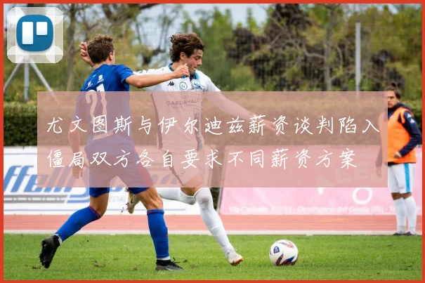 尤文图斯与伊尔迪兹薪资谈判陷入僵局双方各自要求不同薪资方案