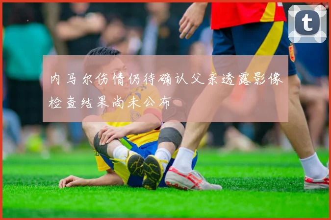 内马尔伤情仍待确认父亲透露影像检查结果尚未公布