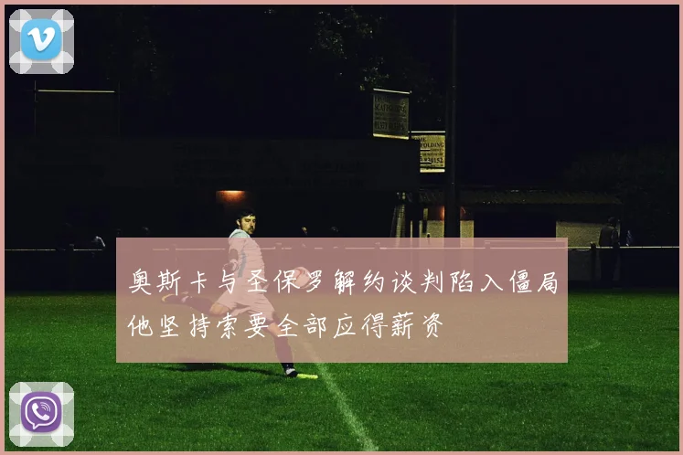 奥斯卡与圣保罗解约谈判陷入僵局他坚持索要全部应得薪资
