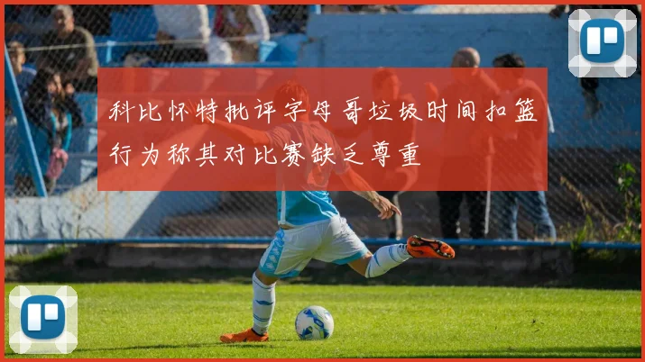 科比怀特批评字母哥垃圾时间扣篮行为称其对比赛缺乏尊重