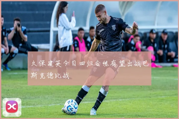 久保建英今日回归合练有望出战巴斯克德比战