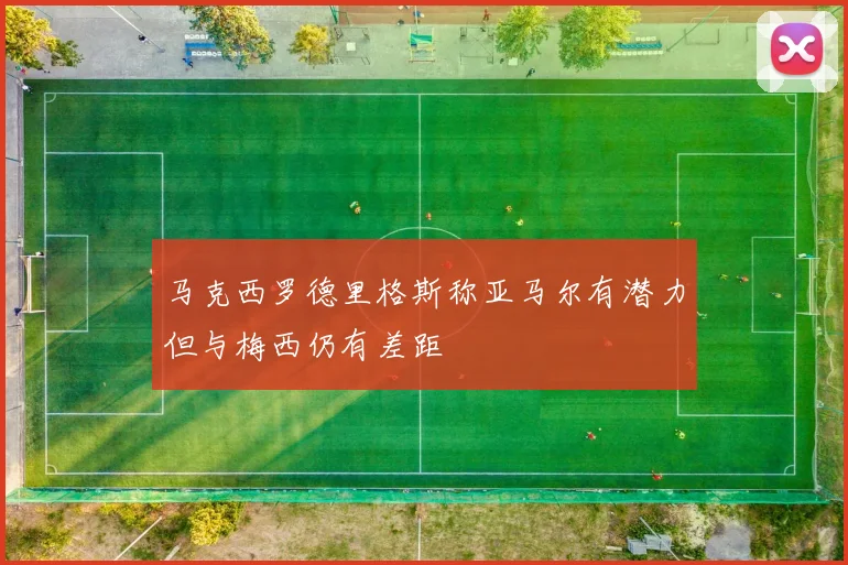 马克西罗德里格斯称亚马尔有潜力但与梅西仍有差距