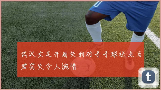 武汉女足开局失利对手手球送点马君罚失令人惋惜