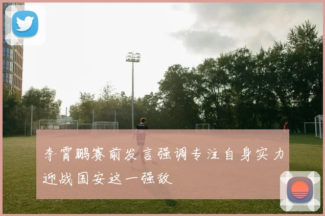 李霄鹏赛前发言强调专注自身实力迎战国安这一强敌