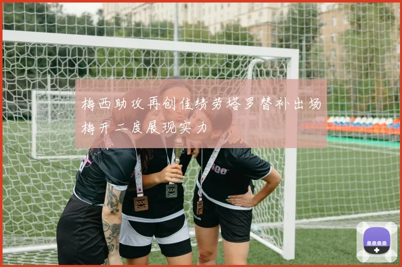 梅西助攻再创佳绩劳塔罗替补出场梅开二度展现实力